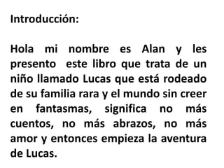 Introducción:
Hola mi nombre es Alan y les
presento este libro que trata de un
niño llamado Lucas que está rodeado
de su familia rara y el mundo sin creer
en fantasmas, significa no más
cuentos, no más abrazos, no más
amor y entonces empieza la aventura
de Lucas.
 