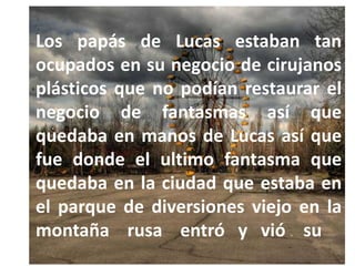 Los papás de Lucas estaban tan
ocupados en su negocio de cirujanos
plásticos que no podían restaurar el
negocio de fantasmas así que
quedaba en manos de Lucas así que
fue donde el ultimo fantasma que
quedaba en la ciudad que estaba en
el parque de diversiones viejo en la
montaña rusa entró y vió su
 