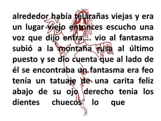 alrededor había telarañas viejas y era
un lugar viejo entonces escucho una
voz que dijo entra…. vio al fantasma
subió a la montaña rusa al último
puesto y se dio cuenta que al lado de
él se encontraba un fantasma era feo
tenía un tatuaje de una carita feliz
abajo de su ojo derecho tenia los
dientes chuecos lo que
 