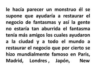 le hacía parecer un monstruo él se
supone que ayudaría a restaurar el
negocio de fantasmas y así la gente
no estaría tan aburrida el fantasma
tenía más amigos los cuales ayudaron
a la ciudad y a todo el mundo a
restaurar el negocio que por cierto se
hizo mundialmente famoso en Paris,
Madrid, Londres , Japón, New
 