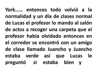 York…… entonces todo volvió a la
normalidad y un día de clases normal
de Lucas el profesor lo mando al salón
de actos a recoger una carpeta que el
profesor había olvidado entonces en
el corredor se encontró con un amigo
de clase llamado Juancho y Juancho
estaba verde así que Lucas le
preguntó si estaba bien y
 