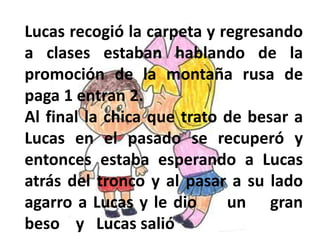 Lucas recogió la carpeta y regresando
a clases estaban hablando de la
promoción de la montaña rusa de
paga 1 entran 2.
Al final la chica que trato de besar a
Lucas en el pasado se recuperó y
entonces estaba esperando a Lucas
atrás del tronco y al pasar a su lado
agarro a Lucas y le dio un gran
beso y Lucas salió
 