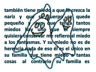 también tiene miedo a que le crezca la
nariz y que su cuerpo se quede
pequeño y aun que tenga tantos
miedos hay uno que él siempre
quisiera conservar me refiero al miedo
a los fantasmas. Y su miedo no es de
herencia nada de eso él es el único en
su familia que tiene miedo a tantas
cosas al contrario su familia es
 