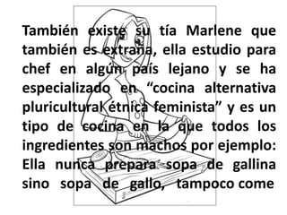 También existe su tía Marlene que
también es extraña, ella estudio para
chef en algún país lejano y se ha
especializado en “cocina alternativa
pluricultural étnica feminista” y es un
tipo de cocina en la que todos los
ingredientes son machos por ejemplo:
Ella nunca prepara sopa de gallina
sino sopa de gallo, tampoco come
 