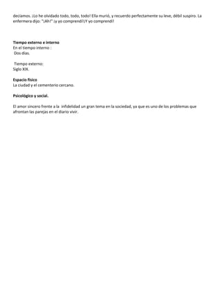 decíamos. ¡Lo he olvidado todo, todo, todo! Ella murió, y recuerdo perfectamente su leve, débil suspiro. La
enfermera dijo: "¡Ah!" ¡y yo comprendí!¡Y yo comprendí!



Tiempo externo e interno
En el tiempo interno :
Dos días.

 Tiempo externo:
Siglo XIX.

Espacio físico
La ciudad y el cementerio cercano.

Psicológico y social.

El amor sincero frente a la infidelidad un gran tema en la sociedad, ya que es uno de los problemas que
afrontan las parejas en el diario vivir.
 