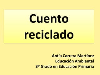 Cuento
reciclado
          Antía Carrera Martínez
            Educación Ambiental
  3º Grado en Educación Primaria
 
