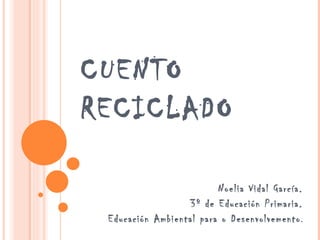 CUENTO
RECICLADO

                         Noelia Vidal García.
                  3º de Educación Primaria.
 Educación Ambiental para o Desenvolvemento .
 
