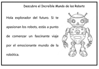 Descubre el Increíble Mundo de los Robots
Hola explorador del futuro. Si te
apasionan los robots, estás a punto
de comenzar un fascinante viaje
por el emocionante mundo de la
robótica.
 