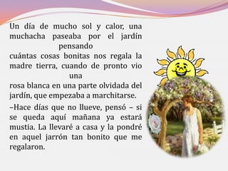 Un día de mucho sol y calor, una
muchacha paseaba por el jardín
              pensando
cuántas cosas bonitas nos regala la
madre tierra, cuando de pronto vio
                 una
rosa blanca en una parte olvidada del
jardín, que empezaba a marchitarse.
–Hace días que no llueve, pensó – si
se queda aquí mañana ya estará
mustia. La llevaré a casa y la pondré
en aquel jarrón tan bonito que me
regalaron.
 