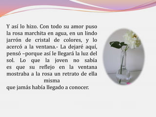 Y así lo hizo. Con todo su amor puso
la rosa marchita en agua, en un lindo
jarrón de cristal de colores, y lo
acercó a la ventana.- La dejaré aquí,
pensó –porque así le llegará la luz del
sol. Lo que la joven no sabía
es que su reflejo en la ventana
mostraba a la rosa un retrato de ella
                misma
que jamás había llegado a conocer.
 
