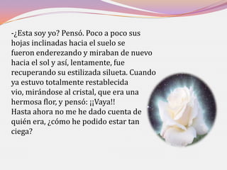 -¿Esta soy yo? Pensó. Poco a poco sus
hojas inclinadas hacia el suelo se
fueron enderezando y miraban de nuevo
hacia el sol y así, lentamente, fue
recuperando su estilizada silueta. Cuando
ya estuvo totalmente restablecida
vio, mirándose al cristal, que era una
hermosa flor, y pensó: ¡¡Vaya!!
Hasta ahora no me he dado cuenta de
quién era, ¿cómo he podido estar tan
ciega?
 