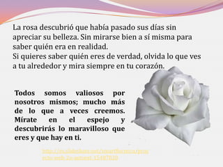 La rosa descubrió que había pasado sus días sin
apreciar su belleza. Sin mirarse bien a sí misma para
saber quién era en realidad.
Si quieres saber quién eres de verdad, olvida lo que ves
a tu alrededor y mira siempre en tu corazón.


Todos somos valiosos por
nosotros mismos; mucho más
de lo que a veces creemos.
Mírate    en    el    espejo y
descubrirás lo maravilloso que
eres y que hay en ti.
        http://es.slideshare.net/smartflormira/proy
        ecto-web-2o-autoest-15487028
 