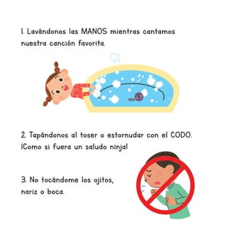 1. Lavándonos las MANOS mientras cantamos
nuestra canción favorita.
2. Tapándonos al toser o estornudar con el CODO.
¡Como si fuera un saludo ninja!
3. No tocándome los ojitos,
nariz o boca.
 