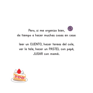 Pero, si me organizo bien,
da tiempo a hacer muchas cosas en casa:
leer un CUENTO, hacer tareas del cole,
ver la tele, hacer un PASTEL con papá,
JUGAR con mamá...
 