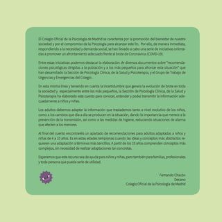 El Colegio Oficial de la Psicología de Madrid se caracteriza por la promoción del bienestar de nuestra
sociedad y por el compromiso de la Psicología para alcanzar este fin. Por ello, de manera inmediata,
respondiendo a la necesidad y demanda social, se han llevado a cabo una serie de iniciativas orienta-
das a promover un afrontamiento adecuado frente al brote de Coronavirus (COVID-19).
Entre estas iniciativas podemos destacar la elaboración de diversos documentos sobre “recomenda-
ciones psicológicas dirigidas a la población y a los más pequeños para afrontar esta situación” que
han desarrollado la Sección de Psicología Clínica, de la Salud y Psicoterapia, y el Grupo de Trabajo de
Urgencias y Emergencias del Colegio .
En esta misma línea y teniendo en cuenta la incertidumbre que genera la evolución de brote en toda
la sociedad y especialmente entre los más pequeños, la Sección de Psicología Clínica, de la Salud y
Psicoterapia ha elaborado este cuento para conocer, entender y poder transmitir la información ade-
cuadamente a niños y niñas.
Los adultos debemos adaptar la información que traslademos tanto a nivel evolutivo de los niños,
como a los cambios que día a día se producen en la situación, dando la importancia que merece a la
prevención de la transmisión, así como a las medidas de higiene, reduciendo situaciones de alarma
que afecten a los menores.
Al final del cuento encontraréis un apartado de recomendaciones para adultos adaptadas a niños y
niñas de 4 a 10 años. Es en estas edades tempranas cuando las ideas y conceptos más abstractos re-
quieren una adaptación a términos más sencillos. A partir de los 10 años comprenden conceptos más
complejos, sin necesidad de realizar adaptaciones tan concretas.
Esperamos que este recurso sea de ayuda para niños y niñas, pero también para familias, profesionales
y toda persona que pueda serle de utilidad.
Fernando Chacón
Decano
Colegio Oficial de la Psicología de Madrid
 