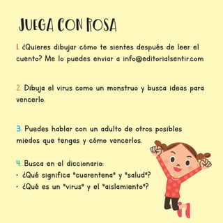 juega con Rosa
1. ¿Quieres dibujar cómo te sientes después de leer el
cuento? Me lo puedes enviar a info@editorialsentir.com
2. Dibuja el virus como un monstruo y busca ideas para
vencerlo.
3. Puedes hablar con un adulto de otros posibles
miedos que tengas y cómo vencerlos.
4. Busca en el diccionario:
•	 ¿Qué significa “cuarentena” y “salud”?
•	 ¿Qué es un “virus” y el “aislamiento”?
 