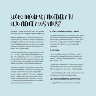 Los padres y madres deben saber que el niño aprende
más desde lo que ve o imagina, que de lo que escucha.
Debemos entender que los niños no son adultos en
miniatura, sino que tienen una serie de características
psicológicas, evolutivas y emocionales que debemos
conocer los adultos para comprenderles y que puedan
entendernos también a nosotros, recibiendo la infor-
mación adecuada y adaptada.
Estas recomendaciones están dirigidas a niños y niñas
de 4 a 10 años, ya que en edades más tempranas la
idea es más abstracta y requiere una adaptación más
sencilla. A partir de los 10 años comprenden concep-
tos más complejos, sin necesidad de realizar adapta-
ciones tan concretas como en esta etapa evolutiva.
Teniendo en cuenta la incertidumbre en cuanto a la
evolución del brote de Coronavirus en España y que,
día a día, nos enfrentamos a una nueva situación,
conviene adaptar también la información que trasla-
demos. Por ello, debemos darle la importancia que
merece a la prevención de la transmisión, así como
a las medidas de higiene, reduciendo situaciones de
alarma que afecten a los menores.
1. ¿CÓMO EXPLICÁRSELO A NIÑOS Y NIÑAS?
Los niños no son adultos en miniatura, sino que tienen
una serie de características psicológicas, evolutivas y
emocionales que debemos conocer los adultos, para
entenderles y que puedan entendernos también a
nosotros, recibiendo la información adecuada 		
y adaptada.
A – INFORMAR
• Antes de nada, acudir a fuentes oficiales y buscar
información contrastada por expertos: Ministerio de
Sanidad, Colegios Profesionales Sanitarios, Organis-
mos Oficiales, OMS...
• Preguntarle qué información sabe, posibles dudas o
temores relacionados con el virus, así como informa-
ción errónea que han escuchado o malinterpretado.
• Aclararle todas las dudas que pueda tener, de manera
sencilla y transmitiendo calma y seguridad.
¿QUÉ EXPLICARLES SOBRE EL CORONAVIRUS?
• Corregir información errónea o mal interpretada.
¿CÓMO INFORMAR Y PROTEGER A TU
HIJO FRENTE A LOS VIRUS?
 