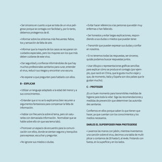 • Ser sinceros en cuanto a que se trata de un virus peli-
groso porque se contagia con facilidad y, por lo tanto,
debemos protegernos de él.
• Informar sobre los síntomas más frecuentes: fiebre,
tos y sensación de falta de aire.
• Informar que la mayoría de los casos se recuperan sin
cuidados especiales, pero los mayores son los que más
deben cuidarse de este virus.
• Dar seguridad y confianza informándoles de que hay
muchos profesionales sanitarios para curar, entender
el virus, reducir sus riesgos y encontrar una vacuna.
• No esperar a que pregunten para hablarlo con ellos.
B – EXPLICAR
• Utilizar un lenguaje adaptado a la edad del menor y a
sus conocimientos .
• Entender que si no se lo explicamos bien recurren a
argumentos fantasiosos para compensar la falta de
información.
• Hablar con frecuencia sobre el tema, pero sin satu-
rarles con demasiada información. Normalizar que se
hable sobre ello sin que sea tema tabú.
• Promover un espacio de encuentro para la comuni-
cación con ellos, donde se sientan seguros y tranquilos
para expresar, escuchar y preguntar.
• No ignorar sus miedos o dudas.
• Evitar hacer referencia a las personas que están muy
enfermas o han fallecido.
• Ser honestos y evitar largas explicaciones, respon-
diendo a sus dudas o miedos que puedan tener.
• Transmitir que pueden expresar sus dudas y confiar
en nosotros.
• Si no tenemos todas las respuestas, ser sinceros;
quizás podamos buscar respuestas juntos.
• Usar dibujos o representaciones gráficas sencillas
para explicar cómo se produce el contagio (por ejem-
plo, que nació en China, que le gusta mucho viajar y
que, de momento, Italia y España son dos países que le
gustan mucho).
C – PROTEGER
¡Es un buen momento para transmitirles medidas de
higiene para toda la vida! Siga las recomendaciones y
medidas de prevención que determinen las autorida-
des sanitarias.
Confiemos en ellos porque saben lo que tienen que
hacer, ya que cuentan con los conocimientos y los
medios necesarios.
DARLES EL SUPERPODER PARA PROTEGERSE
• Lavarnos las manos con jabón, mientras inventamos
una canción sobre el virus, decimos una tabla de multi-
plicar o contamos de 20 hasta 0, al revés. Frotando con
fuerza, en la superficie y en los lados.
 