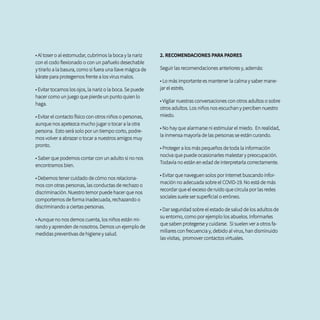 • Al toser o al estornudar, cubrirnos la boca y la nariz
con el codo flexionado o con un pañuelo desechable
y tirarlo a la basura, como si fuera una llave mágica de
kárate para protegernos frente a los virus malos.
• Evitar tocarnos los ojos, la nariz o la boca. Se puede
hacer como un juego que pierde un punto quien lo
haga.
• Evitar el contacto físico con otros niños o personas,
aunque nos apetezca mucho jugar o tocar a la otra
persona. Esto será solo por un tiempo corto, podre-
mos volver a abrazar o tocar a nuestros amigos muy
pronto.
• Saber que podemos contar con un adulto si no nos
encontramos bien.
• Debemos tener cuidado de cómo nos relaciona-
mos con otras personas, las conductas de rechazo o
discriminación. Nuestro temor puede hacer que nos
comportemos de forma inadecuada, rechazando o
discriminando a ciertas personas.
• Aunque no nos demos cuenta, los niños están mi-
rando y aprenden de nosotros. Demos un ejemplo de
medidas preventivas de higiene y salud.
2. RECOMENDACIONES PARA PADRES
Seguir las recomendaciones anteriores y, además:
• Lo más importante es mantener la calma y saber mane-
jar el estrés.
• Vigilar nuestras conversaciones con otros adultos o sobre
otros adultos. Los niños nos escuchan y perciben nuestro
miedo.
• No hay que alarmarse ni estimular el miedo. En realidad,
la inmensa mayoría de las personas se están curando.
• Proteger a los más pequeños de toda la información
nociva que puede ocasionarles malestar y preocupación.
Todavía no están en edad de interpretarla correctamente.
• Evitar que naveguen solos por internet buscando infor-
mación no adecuada sobre el COVID-19. No está de más
recordar que el exceso de ruido que circula por las redes
sociales suele ser superficial o erróneo.
• Dar seguridad sobre el estado de salud de los adultos de
su entorno, como por ejemplo los abuelos. Informarles
que saben protegerse y cuidarse. Si suelen ver a otros fa-
miliares con frecuencia y, debido al virus, han disminuido
las visitas, promover contactos virtuales.
 
