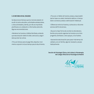 3. SI NO VAN A IR AL COLEGIO
Se desconoce el tiempo que los menores estarán sin
acudir al centro educativo, actividades extraescolares,
u otras actividades y demás, por ello es importante
planificarse con antelación e informarles sobre ello.
Algunas recomendaciones:
• Mantener los horarios y hábitos familiares, evitando
que esta situación altere el orden, estructura y seguri-
dad que dan las rutinas.
• Procurar tiempo para el juego libre, deporte, movi-
miento corporal e incluso tiempo para el aburrimiento.
• Procurar un hábito de horarios, tareas y responsabili-
dad en base a su edad, intentando dedicar un tiempo
diario a la lectura, tareas o estimulación intelectual.
• Diferenciar entre los horarios y rutinas de un día entre
semana del fin de semana.
• Buscar la mejor forma de conciliar la vida laboral y
familiar procurando organizar los horarios con el otro
progenitor, familiares u otros apoyos, si los hubiera.
• Aprovechar esta situación para pasar más tiempo de
calidad y ocio en familia, algo tan necesario y escaso
habitualmente.
Sección de Psicología Clínica, de la Salud y Psicoterapia
del Colegio Oficial de la Psicología de Madrid
 