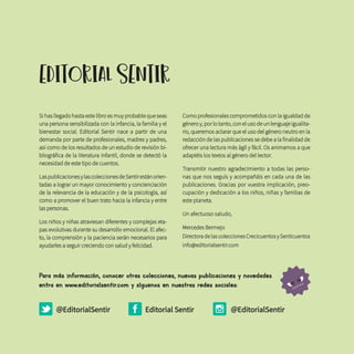 EDITorIAL SENTIr
Si has llegado hasta este libro es muy probable que seas
una persona sensibilizada con la infancia, la familia y el
bienestar social. Editorial Sentir nace a partir de una
demanda por parte de profesionales, madres y padres,
así como de los resultados de un estudio de revisión bi-
bliográfica de la literatura infantil, donde se detectó la
necesidad de este tipo de cuentos.
LaspublicacionesylascoleccionesdeSentirestánorien-
tadas a lograr un mayor conocimiento y concienciación
de la relevancia de la educación y de la psicología, así
como a promover el buen trato hacia la infancia y entre
las personas.
Los niños y niñas atraviesan diferentes y complejas eta-
pas evolutivas durante su desarrollo emocional. El afec-
to, la comprensión y la paciencia serán necesarios para
ayudarles a seguir creciendo con salud y felicidad.
Como profesionales comprometidos con la igualdad de
género y, por lo tanto, con el uso de un lenguaje igualita-
rio, queremos aclarar que el uso del género neutro en la
redacción de las publicaciones se debe a la finalidad de
ofrecer una lectura más ágil y fácil. Os animamos a que
adaptéis los textos al género del lector.
Transmitir nuestro agradecimiento a todas las perso-
nas que nos seguís y acompañáis en cada una de las
publicaciones. Gracias por vuestra implicación, preo-
cupación y dedicación a los niños, niñas y familias de
este planeta.
Un afectuoso saludo,
Mercedes Bermejo
Directora de las colecciones Crecicuentos y Senticuentos
info@editorialsentir.com
@EditorialSentir @EditorialSentirEditorial Sentir
Para más información, conocer otras colecciones, nuevas publicaciones y novedades
entra en www.editorialsentir.com y síguenos en nuestras redes sociales:
 