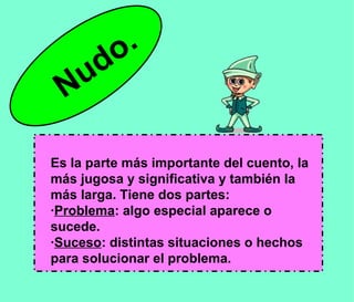 Es la parte más importante del cuento, la más jugosa y significativa y también la más larga. Tiene dos partes: · Problema : algo especial aparece o sucede. · Suceso : distintas situaciones o hechos para solucionar el problema. Nudo. 