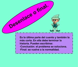 Es la última parte del cuento y también la más corta. En ella debe terminar la historia. Pueden escribirse: ·Conclusión: el problema se soluciona.  ·Final: se vuelve a la normalidad. Desenlace o final. 