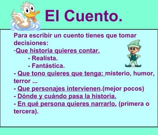 El Cuento. Para escribir un cuento tienes que tomar decisiones: Que historia quieres contar. - Realista. - Fantástica. -  Que tono quieres que tenga:  misterio, humor, terror ... -  Que personajes intervienen .(mejor pocos) -  Dónde y cuándo pasa la historia. -  En qué persona quieres narrarlo.  (primera o tercera). 