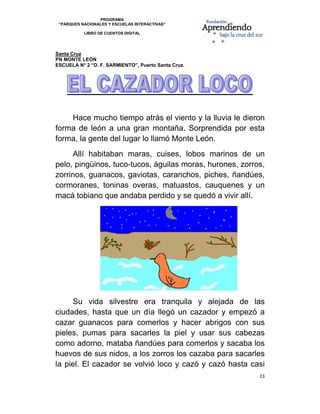 PROGRAMA
    “PARQUES NACIONALES Y ESCUELAS INTERACTIVAS”

              LIBRO DE CUENTOS DIGITAL


                                                                 
Santa Cruz
PN MONTE LEÓN
ESCUELA N° 2 “D. F. SARMIENTO”, Puerto Santa Cruz.
 




    Hace mucho tiempo atrás el viento y la lluvia le dieron
forma de león a una gran montaña. Sorprendida por esta
forma, la gente del lugar lo llamó Monte León.
     Allí habitaban maras, cuises, lobos marinos de un
pelo, pingüinos, tuco-tucos, águilas moras, hurones, zorros,
zorrinos, guanacos, gaviotas, caranchos, piches, ñandúes,
cormoranes, toninas overas, matuastos, cauquenes y un
macá tobiano que andaba perdido y se quedó a vivir allí.




     Su vida silvestre era tranquila y alejada de las
ciudades, hasta que un día llegó un cazador y empezó a
cazar guanacos para comerlos y hacer abrigos con sus
pieles, pumas para sacarles la piel y usar sus cabezas
como adorno, mataba ñandúes para comerlos y sacaba los
huevos de sus nidos, a los zorros los cazaba para sacarles
la piel. El cazador se volvió loco y cazó y cazó hasta casi
                                                          23 

 
 
