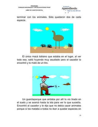 PROGRAMA
    “PARQUES NACIONALES Y ESCUELAS INTERACTIVAS”

              LIBRO DE CUENTOS DIGITAL


                                                                
terminar con los animales. Sólo quedaron dos de cada
especie.




     El único macá tobiano que estaba en el lugar, al ver
todo eso, salió huyendo muy asustado pero el cazador lo
encontró y lo mató de un tiro.




     Un guardaparque que andaba por allí lo vio tirado en
el suelo y se acercó hasta la isla para ver lo que sucedía.
Encontró al cazador y le dijo que no debía cazar animales
porque si los mataba a todos no iban a quedar especies en

                                                         24 

 
 