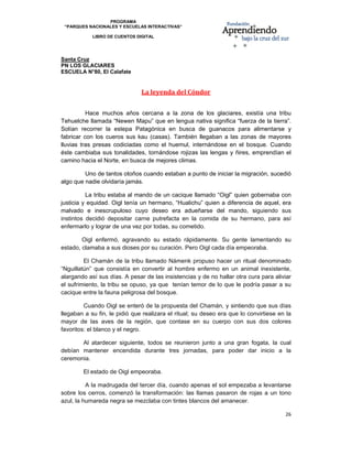 PROGRAMA
    “PARQUES NACIONALES Y ESCUELAS INTERACTIVAS”

              LIBRO DE CUENTOS DIGITAL


                                                                                              
Santa Cruz
PN LOS GLACIARES
ESCUELA N°80, El Calafate


                                 La leyenda del Cóndor 
 

          Hace muchos años cercana a la zona de los glaciares, existía una tribu
Tehuelche llamada “Newen Mapu” que en lengua nativa significa “fuerza de la tierra”.
Solían recorrer la estepa Patagónica en busca de guanacos para alimentarse y
fabricar con los cueros sus kau (casas). También llegaban a las zonas de mayores
lluvias tras presas codiciadas como el huemul, internándose en el bosque. Cuando
éste cambiaba sus tonalidades, tornándose rojizas las lengas y ñires, emprendían el
camino hacia el Norte, en busca de mejores climas.

         Uno de tantos otoños cuando estaban a punto de iniciar la migración, sucedió
algo que nadie olvidaría jamás.

          La tribu estaba al mando de un cacique llamado “Oigl” quien gobernaba con
justicia y equidad. Oigl tenía un hermano, “Hualichu” quien a diferencia de aquel, era
malvado e inescrupuloso cuyo deseo era adueñarse del mando, siguiendo sus
instintos decidió depositar carne putrefacta en la comida de su hermano, para así
enfermarlo y lograr de una vez por todas, su cometido.

        Oigl enfermó, agravando su estado rápidamente. Su gente lamentando su
estado, clamaba a sus dioses por su curación. Pero Oigl cada día empeoraba.

         El Chamán de la tribu llamado Námenk propuso hacer un ritual denominado
“Nguillatún” que consistía en convertir al hombre enfermo en un animal inexistente,
alargando así sus días. A pesar de las insistencias y de no hallar otra cura para aliviar
el sufrimiento, la tribu se opuso, ya que tenían temor de lo que le podría pasar a su
cacique entre la fauna peligrosa del bosque.

         Cuando Oigl se enteró de la propuesta del Chamán, y sintiendo que sus días
llegaban a su fin, le pidió que realizara el ritual; su deseo era que lo convirtiese en la
mayor de las aves de la región, que contase en su cuerpo con sus dos colores
favoritos: el blanco y el negro.

       Al atardecer siguiente, todos se reunieron junto a una gran fogata, la cual
debían mantener encendida durante tres jornadas, para poder dar inicio a la
ceremonia.

           El estado de Oigl empeoraba.

          A la madrugada del tercer día, cuando apenas el sol empezaba a levantarse
sobre los cerros, comenzó la transformación: las llamas pasaron de rojas a un tono
azul, la humareda negra se mezclaba con tintes blancos del amanecer.

                                                                                       26 

 
 