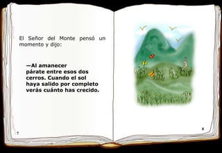 7 8 El Señor del Monte pensó un momento y dijo:  — Al amanecer párate entre   esos dos   cerros. Cuando   el sol haya salido por completo verás cuánto has   crecido.  