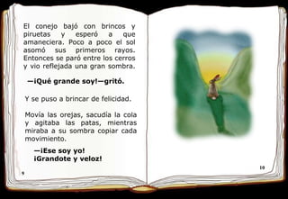 9 10 El conejo bajó con brincos y piruetas y esperó a que amaneciera. Poco a poco el sol asomó sus primeros rayos. Entonces se paró entre los cerros y vio reflejada una gran sombra.  — ¡Qué grande soy ! —gritó.  Y se puso a brincar de felicidad.  Movía las orejas, sacudía la cola y agitaba las patas, mientras miraba a su sombra copiar cada movimiento.  — ¡Ese soy yo! ¡Grandote y veloz!  
