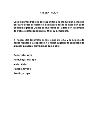 PRESENTACION
Los siguientes trabajos corresponden a la producción de textos
por parte de los estudiantes, orientados desde la clase con cada
uno de los grados Quinto de la jornada de la tarde en la semana
de trabajo correspondiente al 19 al 22 de Octubre.
Y nacen del desarrollo de los temas de la LL y la Y, luego de
haber realizado la explicación y haber sugerido la búsqueda de
algunas palabras Homónimas como son:
Baya, valla, vaya
Halla, haya, allá, aya.
Malla, Malla
Rallado, rayado
Arrollo, arroyo
 