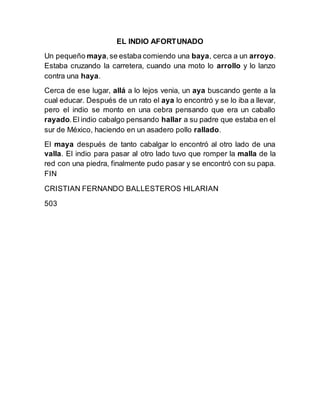 EL INDIO AFORTUNADO
Un pequeño maya,se estaba comiendo una baya, cerca a un arroyo.
Estaba cruzando la carretera, cuando una moto lo arrollo y lo lanzo
contra una haya.
Cerca de ese lugar, allá a lo lejos venia, un aya buscando gente a la
cual educar. Después de un rato el aya lo encontró y se lo iba a llevar,
pero el indio se monto en una cebra pensando que era un caballo
rayado.El indio cabalgo pensando hallar a su padre que estaba en el
sur de México, haciendo en un asadero pollo rallado.
El maya después de tanto cabalgar lo encontró al otro lado de una
valla. El indio para pasar al otro lado tuvo que romper la malla de la
red con una piedra, finalmente pudo pasar y se encontró con su papa.
FIN
CRISTIAN FERNANDO BALLESTEROS HILARIAN
503
 