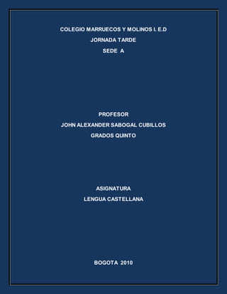 COLEGIO MARRUECOS Y MOLINOS I. E.D
JORNADA TARDE
SEDE A
PROFESOR
JOHN ALEXANDER SABOGAL CUBILLOS
GRADOS QUINTO
ASIGNATURA
LENGUA CASTELLANA
BOGOTA 2010
 