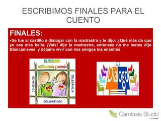 ESCRIBIMOS FINALES PARA EL CUENTO FINALES: Se fue al castillo a dialogar con la madrastra y le dijo: ¿Qué más da que yo sea más bella. ¡Vale! dijo la madrastra, entonces no me mates dijo Blancanieves y déjame vivir con mis amigos los enanitos .
