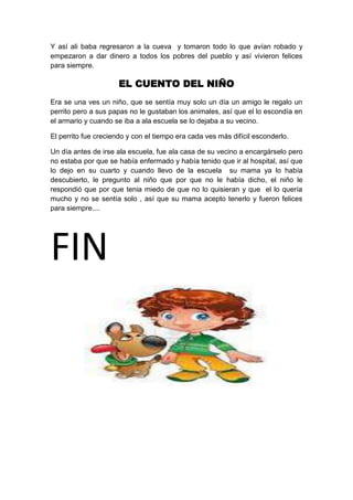 Y así ali baba regresaron a la cueva y tomaron todo lo que avían robado y
empezaron a dar dinero a todos los pobres del pueblo y así vivieron felices
para siempre.

                      EL CUENTO DEL NIÑO
Era se una ves un niño, que se sentía muy solo un día un amigo le regalo un
perrito pero a sus papas no le gustaban los animales, así que el lo escondía en
el armario y cuando se iba a ala escuela se lo dejaba a su vecino.

El perrito fue creciendo y con el tiempo era cada ves más difícil esconderlo.

Un día antes de irse ala escuela, fue ala casa de su vecino a encargárselo pero
no estaba por que se había enfermado y había tenido que ir al hospital, así que
lo dejo en su cuarto y cuando llevo de la escuela su mama ya lo había
descubierto, le pregunto al niño que por que no le había dicho, el niño le
respondió que por que tenia miedo de que no lo quisieran y que el lo quería
mucho y no se sentía solo , así que su mama acepto tenerlo y fueron felices
para siempre....




FIN
 