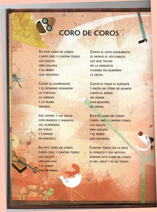 CORO DE COROS
EN ESTE CORO DE COROS
CANTA UNO Y CANTAN TODOS
LOS GALLOS
UNA GALLINA
Y EL PERRO
QUE DESAFINA.
CANTA EL GATO EQUILIBRISTA
EL PAYASO EL VESTUARISTA
LOS QUE TOCAN
EN LA ORQUESTA
CUANDO NO DUERMEN
LA SIESTA.
CANTA EL ILUMINADOR
Y EL DOMADO DOMADOR
LA TORTUGA
LA SARDINA
Y LA MUJER
ADIVINA.
CANTA EL PIOJO EL ELEFANTE
Y HASTA UN TÍTERE DE GUANTE
CANTA EL MONO
SIN TEMOR
CON REGISTRO
DE TENOR.
LOS LEONES Y LAS VACAS
CON RUGIDOS Y MARACAS
LOS ACRÓBATAS
EN VUELO
Y LAFINUR
EN PAÑUELO.
EN ESTE CORO DE COROS
CANTA UNO Y CANTAN TODOS
LOS GALLOS
UNA GALLINA
Y EL PERRO
QUE DESAFINA.
EN ESTE CORO DE COROS
CANTA UNO Y CANTAN TODOS
LOS GALLOS
UNA GALLINA
Y EL PERRO
• QUE DESAFINA.
CANTAN TODOS EN LA PISTA
EL PÚBLICO Y LOS ARTISTAS
PORQUE ESTE CORO DE COROS
ES DEL CIRCO Y ES DE TODOS.
 