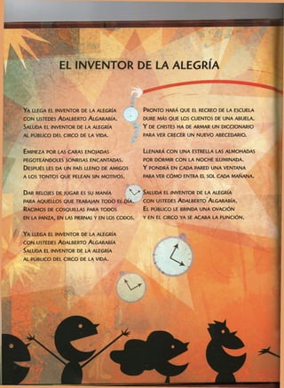 EL INVENTOR DE LA ALEGRÍA
YA LLEGA EL INVENTOR DE LA ALEGRÍA
CON USTEDES ADALBERTO ALGARABÍA.
SALUDA EL INVENTOR DE LA ALEGRÍA
AL PUBLICO DEL CIRCO DE LA VIDA.
EMPIEZA POR LAS CARAS ENOJADAS LLENARÁ CON UNA ESTRELLA LAS ALMOHADAS
PEGOTEÁNDOLES SONRISAS ENCANTADAS. POR DORMIR CON LA NOCHE ILUMINADA.
DESPUÉS LES DA UN PAÍS LLENO DE AMIGOS Y PONDRÁ EN CADA PARED UNA VENTANA
A LOS TONTOS QUE PELEAN SIN MOTIVOS. PARA VER CÓMO ENTRA EL SOL CADA MAÑANA.
DAR RELOJES DE JUGAR ES SU MANÍA y SALUDA EL INVENTOR DE LA ALEGRÍA
PARA AQUELLOS QUE TRABAJAN TODO ELIDÍA. CON USTEDES ADALBERTO*ALGARABÍA.
RACIMOS DE COSQUILLAS PARA TODOS EL PÚBLICO LE BRINDA UNA OVACIÓN
EN LA PANZA, EN LAS PIERNAS Y EN LOS CODOS. Y EN EL CIRCO YA SE ACABA LA FUNCIÓN.
PRONTO HARÁ QUE EL RECREO DE LA ESCUELA
DURE MÁS QUE LOS CUENTOS DE UNA ABUELA,
Y DE CHISTES HA DE ARMAR UN DICCIONARIO
PARA VER CRECER UN NUEVO ABECEDARIO.
YA LLEGA EL INVENTOR DE LA ALEGRÍA
CON USTEDES ADALBERTO ALGARABÍA
SALUDA EL INVENTOR DE LA ALEGRÍA
AL PÚBLICO DEL CIRCO DE LA VIDA.
4
 