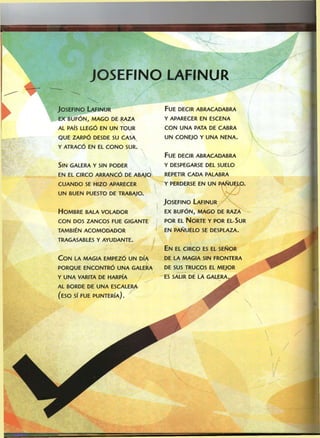 JOSEFiNO LAFINUR
JOSEFINO LAFINUR
EX BUFÓN, MAGO DE RAZA
AL PAÍS LLEGÓ EN UN TOUR
QUE ZARPÓ DESDE SU CASA
Y ATRACÓ EN EL CONO SUR.
SIN GALERA Y SIN PODER
EN EL CIRCO ARRANCÓ DE ABAJO
CUANDO SE HIZO APARECER
UN BUEN PUESTO DE TRABAJO.
HOMBRE BALA VOLADOR
CON DOS ZANCOS FUE GIGANTE
TAMBIÉN ACOMODADOR
TRAGASABLES Y AYUDANTE.
CON LA MAGIA EMPEZÓ UN DÍA
PORQUE ENCONTRÓ UNA GALERA
Y UNA VARITA DE HARPÍA
AL BORDE DE UNA ESCALERA
(ESO SÍ FUE PUNTERÍA).
FUE DECIR ABRACADABRA
Y APARECER EN ESCENA
CON UNA PATA DE CABRA
UN CONEJO Y UNA NENA.
FUE DECIR ABRACADABRA
Y DESPEGARSE DEL SUELO
REPETIR CADA PALABRA
Y PERDERSE EN UN PAÑUELO.
JOSEFINO LAFINUR
EX BUFÓN, MAGO DE RAZA
POR EL NORTE Y POR EL.SUR
EN PAÑUELO SE DESPLAZA.
EN EL CIRCO ES EL SEÑOR
DE LA MAGIA SIN FRONTERA
DE SUS TRUCOS EL MEJOR
ES SALIR DE LA GALERA,
 