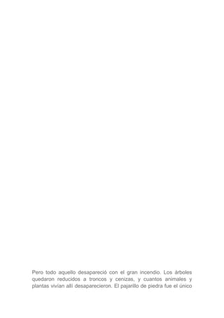 Pero todo aquello desapareció con el gran incendio. Los árboles
quedaron reducidos a troncos y cenizas, y cuantos animales y
plantas vivían allí desaparecieron. El pajarillo de piedra fue el único
 
