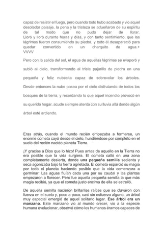 capaz de resistir el fuego, pero cuando todo hubo acabado y vio aquel
desolador paisaje, la pena y la tristeza se adueñaron de su espíritu
de tal modo que no pudo dejar de llorar.
Lloró y lloró durante horas y días, y con tanto sentimiento, que las
lágrimas fueron consumiendo su piedra, y todo él desapareció para
quedar convertido en un charquito de agua.+
VVVV
Pero con la salida del sol, el agua de aquellas lágrimas se evaporó y
subió al cielo, transformando al triste pajarillo de piedra en una
pequeña y feliz nubecita capaz de sobrevolar los árboles.
Desde entonces la nube pasea por el cielo disfrutando de todos los
bosques de la tierra, y recordando lo que aquel incendio provocó en
su querido hogar, acude siempre atenta con su lluvia allá donde algún
árbol esté ardiendo.
Eras atrás, cuando el mundo recién empezaba a formarse, un
enorme cometa cayó desde el cielo, hundiéndose por completo en el
suelo del recién nacido planeta Tierra.
¡Y gracias a Dios que lo hizo! Pues antes de aquello en la Tierra no
era posible que la vida surgiera. El cometa calló en una zona
completamente desierta, donde una pequeña semilla sedienta y
seca agonizaba bajo la tierra agrietada. El cometa esparció su magia
por todo el planeta haciendo posible que la vida comenzara a
germinar: Las aguas fluían cada una por su caudal y las plantas
empezaron a florecer. Pero fue aquella pequeña semilla la que más
magia recibió, ya que el cometa justo encima de ella se estrelló.
De aquella semilla nacieron brillantes raíces que se clavaron con
fuerza en el suelo y, poco a poco, casi sin esfuerzo alguno, un árbol
muy especial emergió de aquel solitario lugar. Ese árbol era un
manzano. Este manzano vio al mundo crecer, vio a la especie
humana evolucionar, observó cómo los humanos éramos capaces de
 