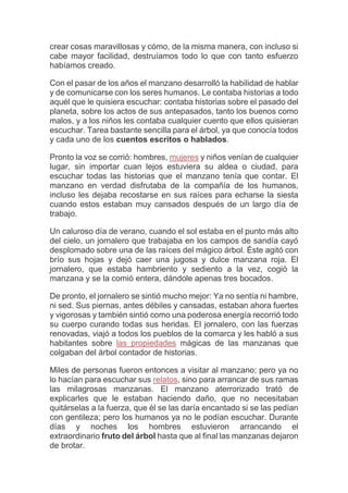 crear cosas maravillosas y cómo, de la misma manera, con incluso si
cabe mayor facilidad, destruíamos todo lo que con tanto esfuerzo
habíamos creado.
Con el pasar de los años el manzano desarrolló la habilidad de hablar
y de comunicarse con los seres humanos. Le contaba historias a todo
aquél que le quisiera escuchar: contaba historias sobre el pasado del
planeta, sobre los actos de sus antepasados, tanto los buenos como
malos, y a los niños les contaba cualquier cuento que ellos quisieran
escuchar. Tarea bastante sencilla para el árbol, ya que conocía todos
y cada uno de los cuentos escritos o hablados.
Pronto la voz se corrió: hombres, mujeres y niños venían de cualquier
lugar, sin importar cuan lejos estuviera su aldea o ciudad, para
escuchar todas las historias que el manzano tenía que contar. El
manzano en verdad disfrutaba de la compañía de los humanos,
incluso les dejaba recostarse en sus raíces para echarse la siesta
cuando estos estaban muy cansados después de un largo día de
trabajo.
Un caluroso día de verano, cuando el sol estaba en el punto más alto
del cielo, un jornalero que trabajaba en los campos de sandía cayó
desplomado sobre una de las raíces del mágico árbol. Éste agitó con
brío sus hojas y dejó caer una jugosa y dulce manzana roja. El
jornalero, que estaba hambriento y sediento a la vez, cogió la
manzana y se la comió entera, dándole apenas tres bocados.
De pronto, el jornalero se sintió mucho mejor: Ya no sentía ni hambre,
ni sed. Sus piernas, antes débiles y cansadas, estaban ahora fuertes
y vigorosas y también sintió como una poderosa energía recorrió todo
su cuerpo curando todas sus heridas. El jornalero, con las fuerzas
renovadas, viajó a todos los pueblos de la comarca y les habló a sus
habitantes sobre las propiedades mágicas de las manzanas que
colgaban del árbol contador de historias.
Miles de personas fueron entonces a visitar al manzano; pero ya no
lo hacían para escuchar sus relatos, sino para arrancar de sus ramas
las milagrosas manzanas. El manzano aterrorizado trató de
explicarles que le estaban haciendo daño, que no necesitaban
quitárselas a la fuerza, que él se las daría encantado si se las pedían
con gentileza; pero los humanos ya no le podían escuchar. Durante
días y noches los hombres estuvieron arrancando el
extraordinario fruto del árbol hasta que al final las manzanas dejaron
de brotar.
 