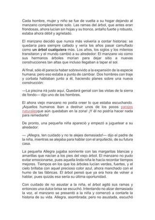 Cada hombre, mujer y niño se fue de vuelta a su hogar dejando al
manzano completamente solo. Las ramas del árbol, que antes eran
frondosas, ahora lucían sin hojas y su tronco, antaño fuerte y robusto,
estaba ahora débil y agrietado.
El manzano decidió que nunca más volvería a contar historias: se
quedaría para siempre callado y vería los años pasar camuflado
como un árbol cualquiera más. Los años, los siglos y los milenios
transitaron y el mundo cambió a su alrededor: El manzano vio como
sus hermanos árboles morían para dejar sitio a nuevas
construcciones tan altas que incluso llegaban a tapar el sol.
Al final, sólo él parecía haber sobrevivido a la expansión de la especie
humana; pero eso estaba a punto de cambiar. Dos hombres con traje
y corbata hablaban junto a él, haciendo planes sobre una nueva
construcción:
—La piscina irá justo aquí. Quedará genial con las vistas de la sierra
de fondo— dijo uno de los hombres.
El ahora viejo manzano no podía creer lo que estaba escuchando.
¡Aquellos humanos iban a destruir unos de los pocos parajes
naturalesque aún quedaban en la zona! ¡Y él no podría hacer nada
para remediarlo!
De pronto, una pequeña niña apareció y empezó a juguetear a su
alrededor:
— ¡Allegra, ten cuidado y no te alejes demasiado!— dijo el padre de
la niña, mientras se alejaba para hablar con el arquitecto, de su futura
casa.
La pequeña Allegra jugaba sonriente con las margaritas blancas y
amarillas que nacían a los pies del viejo árbol. El manzano no pudo
evitar emocionarse, pues aquella linda niña le hacía recordar tiempos
mejores. Tiempos en los que los árboles lucían verdes, fuertes, y el
cielo brillaba con aquel precioso color azul, ahora manchado con el
humo de las fábricas. El árbol pensó que ya era hora de volver a
hablar, pues quizás esa sería su última oportunidad.
Con cuidado de no asustar a la niña, el árbol agitó sus ramas y
entonces una dulce brisa se escuchó. Intentando no alzar demasiado
la voz, el manzano se presentó a la niña y comenzó a contarle la
historia de su vida. Allegra, asombrada; pero no asustada, escuchó
 