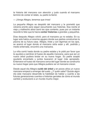 la historia del manzano con atención y justo cuando el manzano
terminó de contar el relato, su padre la llamó:
— ¡Venga Allegra, tenemos que irnos!
La pequeña Allegra se despidió del manzano y le prometió que
volvería pronto para seguir escuchando sus historias. Esa noche el
viejo y maltrecho árbol cerró los ojos contento, pues por un instante
recordó lo feliz que le hacía contar historias a grandes y pequeños.
Días después Allegra volvió; pero el manzano ya no estaba. En su
lugar solo había un enorme agujero donde sus padres construirían la
piscina de su futura casa. Allegra, triste y con lágrimas en los ojos,
se acercó al lugar donde el manzano solía estar y allí, podrida y
medio enterrada, encontró una manzana.
La niña corrió hasta donde su padre estaba y le pidió por favor que
le ayudara a sembrar el hueso de aquella manzana, para que así un
nuevo árbol pudiera brotar en su nuevo hogar. Su padre aceptó
ayudarla encantado y juntos buscaron el lugar más apropiado.
Enterraron el hueso de manzana cerca del lugar donde se construiría
su nuevo hogar para que Allegra pudiera ver al manzano crecer.
Desde aquel día Allegra cuidó del árbol y en pocos años un nuevo
manzano empezó a emerger del suelo. ¿Y quién sabe? Quizás algún
día este manzano desarrolle la habilidad de hablar y cuente a las
futuras generaciones cuentos e historias geniales de cómo el mundo
cambió y evolucionó a un mundo mucho mejor.
 