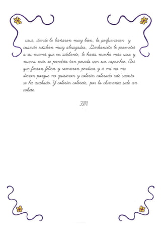 casa, donde lo bañaron muy bien, lo perfumaron y
cuando estaban muy abrazados, Garbancito le prometió
a su mamá que en adelante, le haría mucho más caso y
nunca más se pondría tan pesado con sus caprichos. Así
que fueron felices y comieron perdices y a mi no me
dieron porque no quisieron y colorín colorado este cuento
se ha acabado. Y colorín colorete, por la chimenea sale un
cohete.
FIN
 