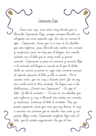 Caperucita Roja
Érase una vez, una niña muy bonita que se
llamaba Caperucita Roja, porque siempre llevaba un
abriguito con una capucha roja. Un día su mamá le
dijo: -Caperucita, tienes que ir a casa de la abuelita
que está enferma, para llevarle esta cestita con comida
y medicinas, pero no tires por el bosque, ten mucho
cuidado con el lobo que es muy malo y querrá
comerte. Caperucita se puso en camino y cuando llegó
a la entrada del bosque se acordó de lo que le había
dicho su mamá y pensó en coger otro camino cuando
de repente apareció el lobo y ella se asustó. -No te
asustes niña, que no voy a hacerte daño. Yo no soy
tan malo como te han contado. No hagas caso a las
habladurías ¿Dónde vas Caperucita? -Le dijo el
lobo- Y ella le contestó: - A casa de mi abuelita que
está enferma y voy a llevarle esta cestita con comida
y medicinas. Entonces el lobo le contestó: Pues yo
puedo ayudarte, para que veas que soy bueno, te voy
a enseñar un camino que es mucho más corto y así
podrás llegar antes. Caperucita confiada hizo caso al
lobo, que la estaba engañando. Así que él tiró
 