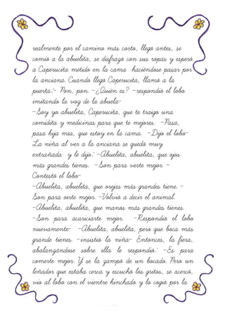 realmente por el camino más corto, llegó antes, se
comió a la abuelita, se disfrazó con sus ropas y esperó
a Caperucita metido en la cama haciéndose pasar por
la anciana. Cuando llegó Caperucita, llamó a la
puerta:- Pon, pon. -¿Quién es? -respondió el lobo
imitando la voz de la abuela-
-Soy yo abuelita, Caperucita, que te traigo una
comidita y medicinas para que te mejores. -Pasa,
pasa hija mía, que estoy en la cama. -Dijo el lobo-
La niña al ver a la anciana se quedó muy
extrañada y le dijo: -Abuelita, abuelita, que ojos
más grandes tienes. -Son para verte mejor. -
Contestó el lobo-
-Abuelita, abuelita, que orejas más grandes tiene. -
Son para oírte mejor. -Volvió a decir el animal.
-Abuelita, abuelita, que manos más grandes tienes.
-Son para acariciarte mejor. -Respondió el lobo
nuevamente- -Abuelita, abuelita, pero que boca más
grande tienes. -insistió la niña- Entonces, la fiera,
abalanzándose sobre ella le respondió: -Es para
comerte mejor. Y se la zampó de un bocado. Pero un
leñador que estaba cerca y escuchó los gritos, se acercó,
vio al lobo con el vientre hinchado y lo cogió por la
 