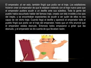 El emperador, al ver esto, también fingió que podía ver el traje. Los estafadores
hicieron creer al emperador de que le estaban vistiendo con el traje nuevo para que
el emperador pudiera acudir a un desfile ante sus súbditos. Toda la gente del
pueblo había escuchado hablar del famoso traje, creado con tela invisible a los ojos
del inepto, y se encontraban expectantes de acudir a ver quién de ellos no era
capaz de ver dicho traje. Cuando llegó el desfile y apareció el emperador todo el
pueblo fingió que podía ver el traje del emperador, hasta que un niño anunció que
el emperador estaba desnudo. Entonces todos empezaron a gritar que iba
desnudo, y el emperador se dio cuenta de que llevaban razón.
 